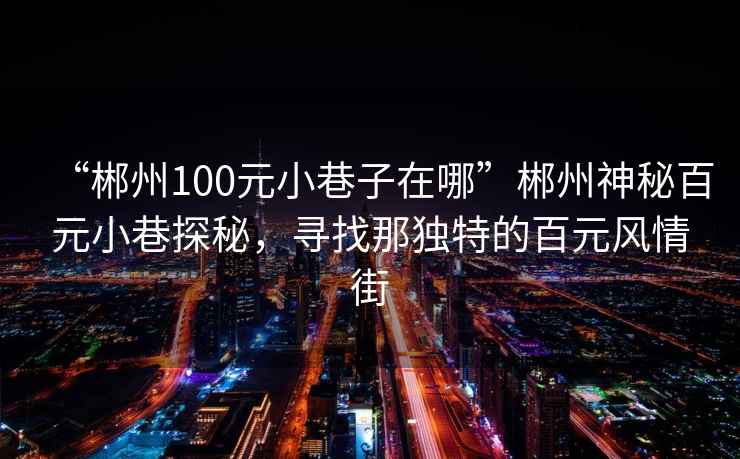 “郴州100元小巷子在哪”郴州神秘百元小巷探秘，寻找那独特的百元风情街