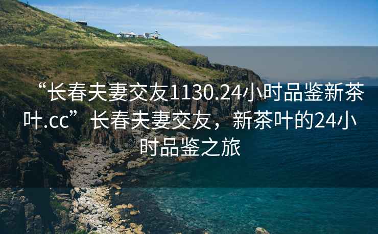 “长春夫妻交友1130.24小时品鉴新茶叶.cc”长春夫妻交友，新茶叶的24小时品鉴之旅