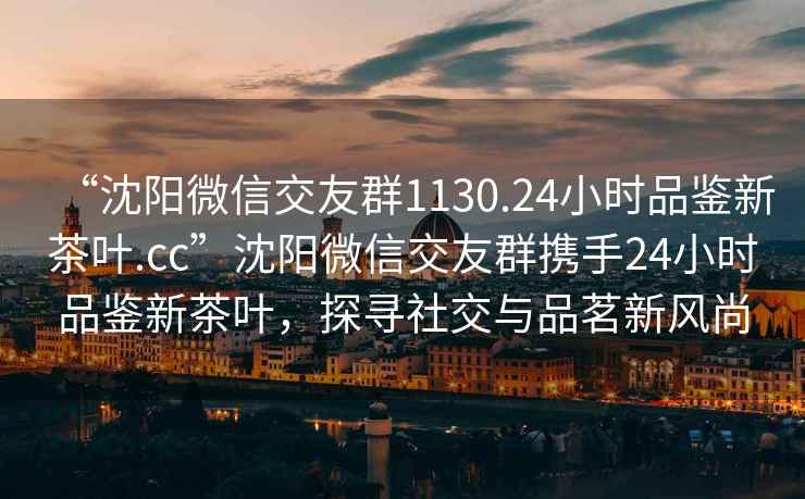 “沈阳微信交友群1130.24小时品鉴新茶叶.cc”沈阳微信交友群携手24小时品鉴新茶叶，探寻社交与品茗新风尚