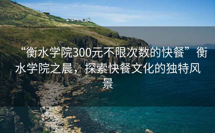 “衡水学院300元不限次数的快餐”衡水学院之晨，探索快餐文化的独特风景