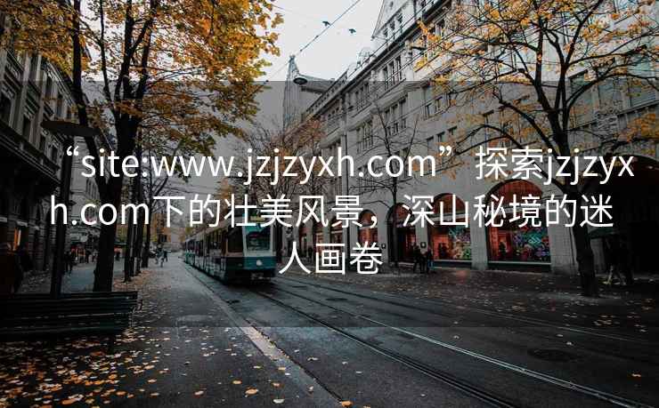 “site:www.jzjzyxh.com”探索jzjzyxh.com下的壮美风景，深山秘境的迷人画卷