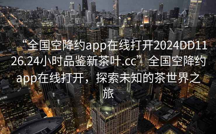 “全国空降约app在线打开2024DD1126.24小时品鉴新茶叶.cc”全国空降约app在线打开，探索未知的茶世界之旅