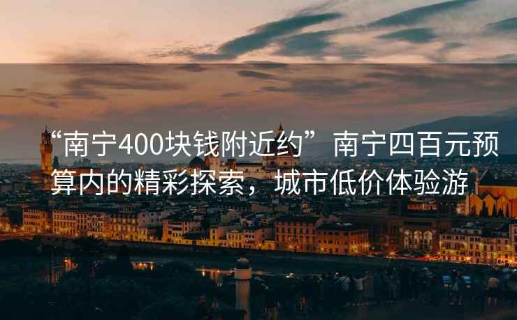 “南宁400块钱附近约”南宁四百元预算内的精彩探索，城市低价体验游