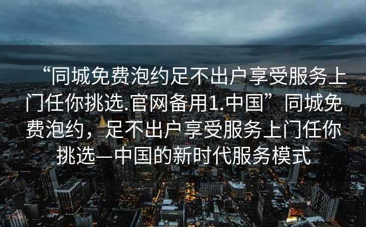 “同城免费泡约足不出户享受服务上门任你挑选.官网备用1.中国”同城免费泡约，足不出户享受服务上门任你挑选—中国的新时代服务模式