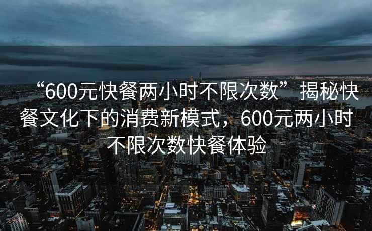 “600元快餐两小时不限次数”揭秘快餐文化下的消费新模式，600元两小时不限次数快餐体验