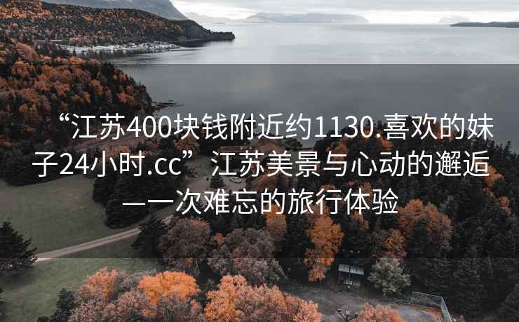 “江苏400块钱附近约1130.喜欢的妹子24小时.cc”江苏美景与心动的邂逅—一次难忘的旅行体验