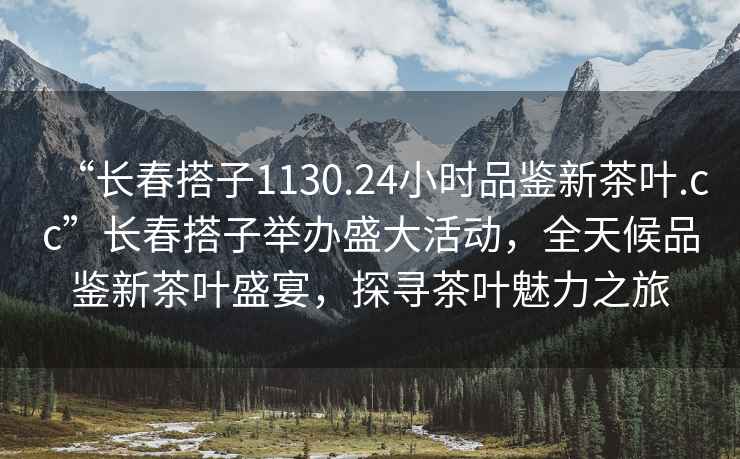 “长春搭子1130.24小时品鉴新茶叶.cc”长春搭子举办盛大活动，全天候品鉴新茶叶盛宴，探寻茶叶魅力之旅