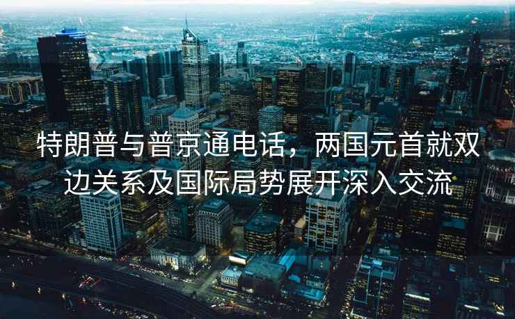 特朗普与普京通电话，两国元首就双边关系及国际局势展开深入交流