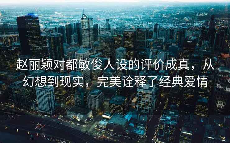 赵丽颖对都敏俊人设的评价成真，从幻想到现实，完美诠释了经典爱情