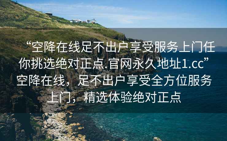 “空降在线足不出户享受服务上门任你挑选绝对正点.官网永久地址1.cc”空降在线，足不出户享受全方位服务上门，精选体验绝对正点