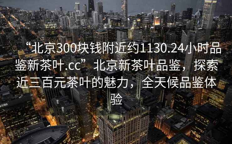 “北京300块钱附近约1130.24小时品鉴新茶叶.cc”北京新茶叶品鉴，探索近三百元茶叶的魅力，全天候品鉴体验