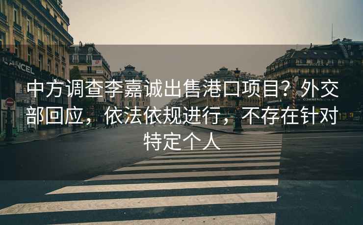 中方调查李嘉诚出售港口项目？外交部回应，依法依规进行，不存在针对特定个人