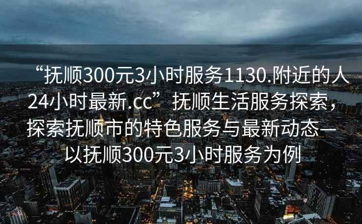 “抚顺300元3小时服务1130.附近的人24小时最新.cc”抚顺生活服务探索，探索抚顺市的特色服务与最新动态—以抚顺300元3小时服务为例