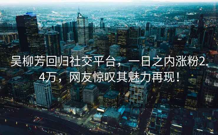 吴柳芳回归社交平台，一日之内涨粉2.4万，网友惊叹其魅力再现！