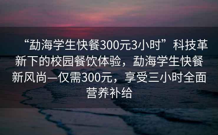 “勐海学生快餐300元3小时”科技革新下的校园餐饮体验，勐海学生快餐新风尚—仅需300元，享受三小时全面营养补给