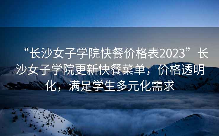 “长沙女子学院快餐价格表2023”长沙女子学院更新快餐菜单，价格透明化，满足学生多元化需求