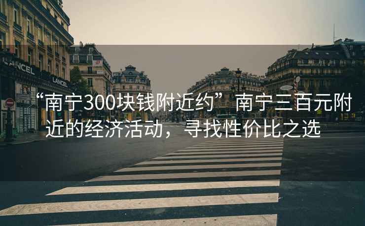 “南宁300块钱附近约”南宁三百元附近的经济活动，寻找性价比之选