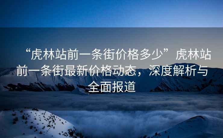 “虎林站前一条街价格多少”虎林站前一条街最新价格动态，深度解析与全面报道