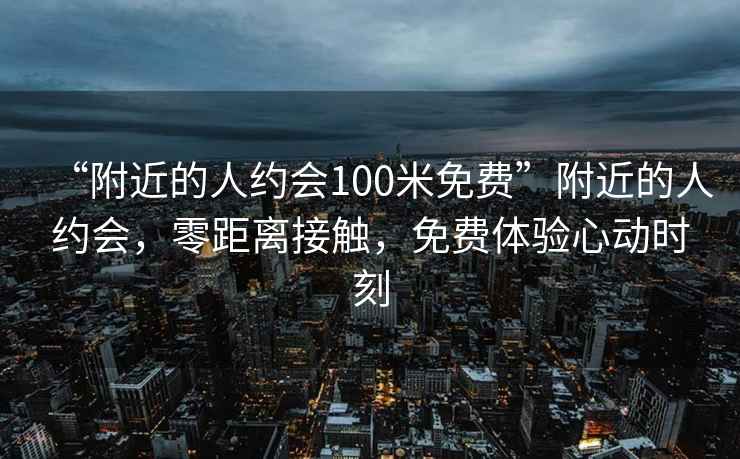 “附近的人约会100米免费”附近的人约会，零距离接触，免费体验心动时刻