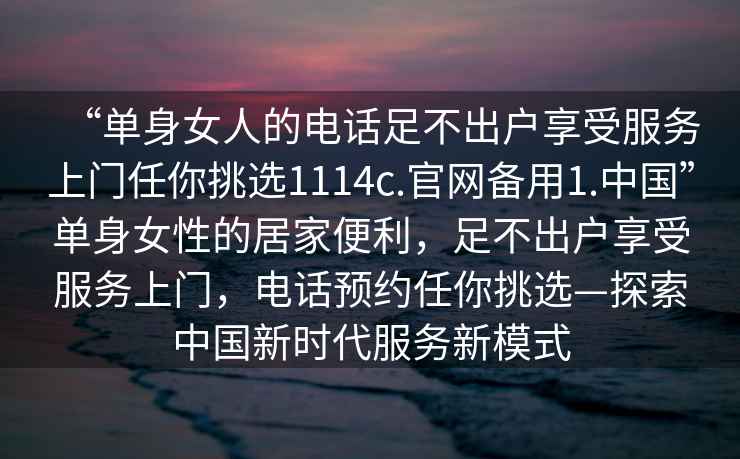 “单身女人的电话足不出户享受服务上门任你挑选1114c.官网备用1.中国”单身女性的居家便利，足不出户享受服务上门，电话预约任你挑选—探索中国新时代服务新模式