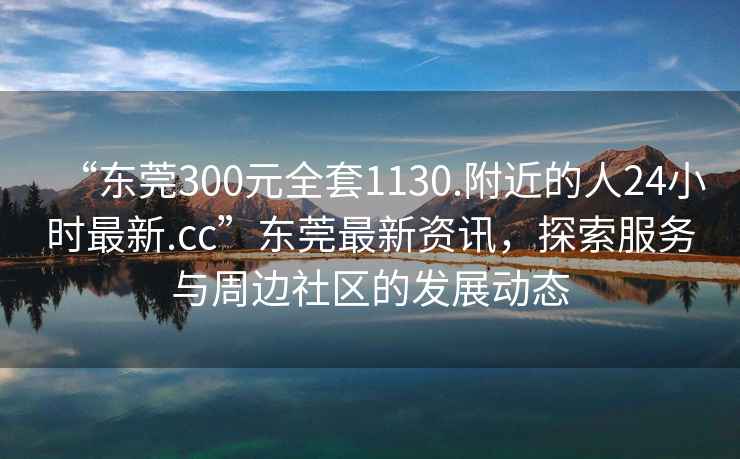 “东莞300元全套1130.附近的人24小时最新.cc”东莞最新资讯，探索服务与周边社区的发展动态