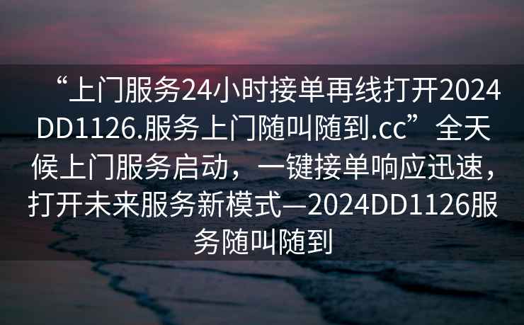 “上门服务24小时接单再线打开2024DD1126.服务上门随叫随到.cc”全天候上门服务启动，一键接单响应迅速，打开未来服务新模式—2024DD1126服务随叫随到