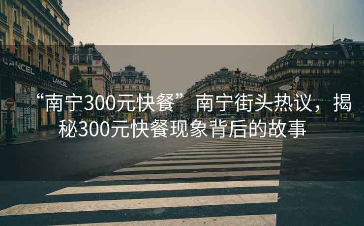 “南宁300元快餐”南宁街头热议，揭秘300元快餐现象背后的故事