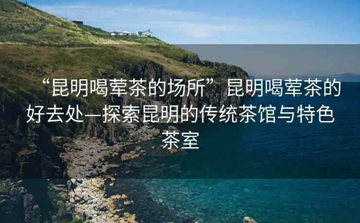 “昆明喝荤茶的场所”昆明喝荤茶的好去处—探索昆明的传统茶馆与特色茶室