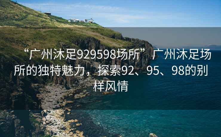 “广州沐足929598场所”广州沐足场所的独特魅力，探索92、95、98的别样风情