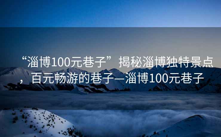 “淄博100元巷子”揭秘淄博独特景点，百元畅游的巷子—淄博100元巷子