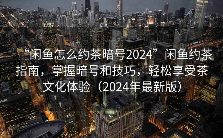 “闲鱼怎么约茶暗号2024”闲鱼约茶指南，掌握暗号和技巧，轻松享受茶文化体验（2024年最新版）