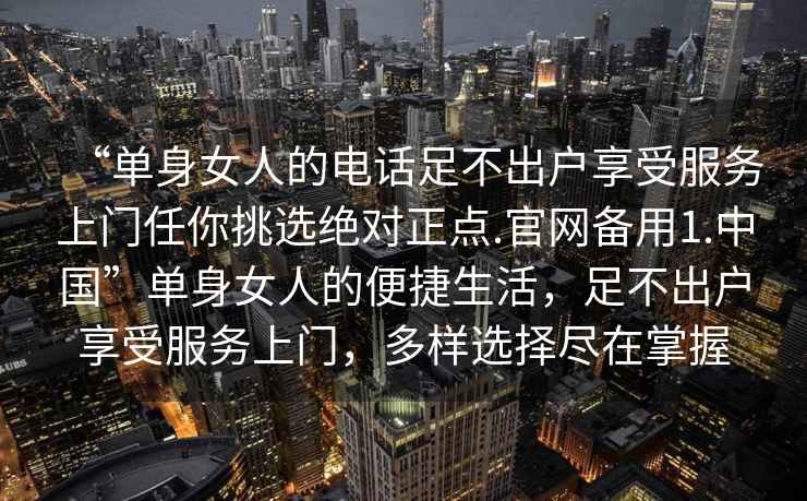 “单身女人的电话足不出户享受服务上门任你挑选绝对正点.官网备用1.中国”单身女人的便捷生活，足不出户享受服务上门，多样选择尽在掌握