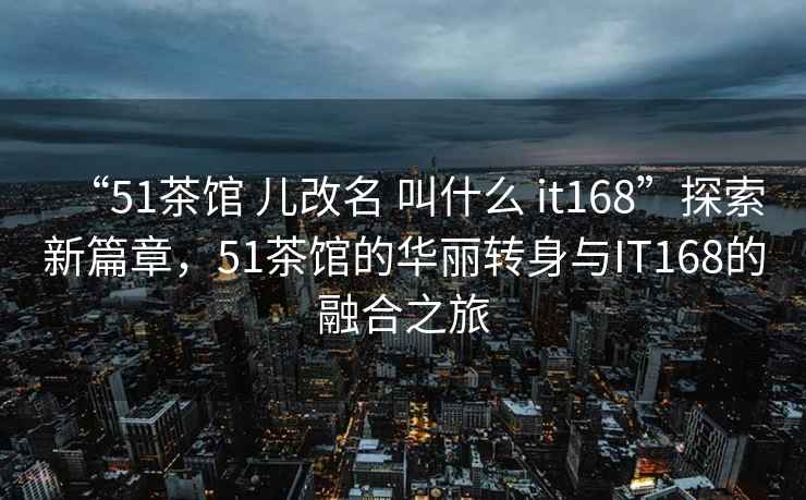 “51茶馆 儿改名 叫什么 it168”探索新篇章，51茶馆的华丽转身与IT168的融合之旅