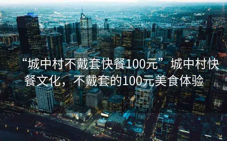 “城中村不戴套快餐100元”城中村快餐文化，不戴套的100元美食体验