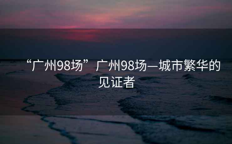 “广州98场”广州98场—城市繁华的见证者