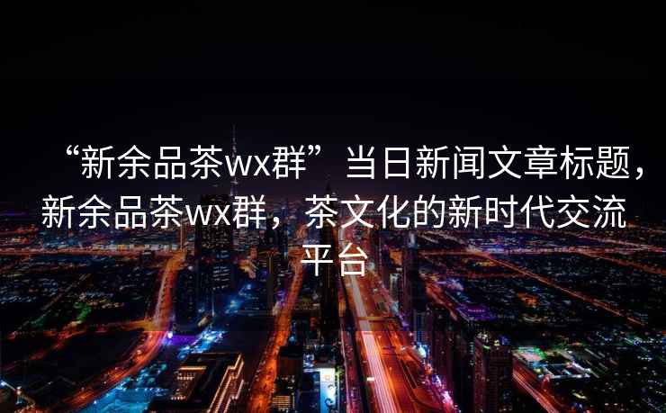 “新余品茶wx群”当日新闻文章标题，新余品茶wx群，茶文化的新时代交流平台