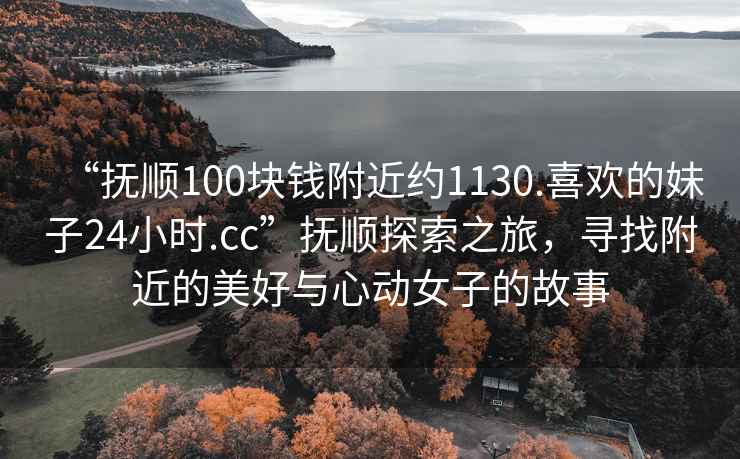 “抚顺100块钱附近约1130.喜欢的妹子24小时.cc”抚顺探索之旅，寻找附近的美好与心动女子的故事