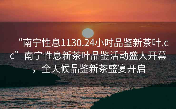 “南宁性息1130.24小时品鉴新茶叶.cc”南宁性息新茶叶品鉴活动盛大开幕，全天候品鉴新茶盛宴开启