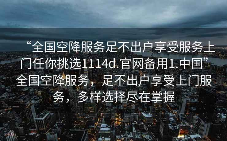 “全国空降服务足不出户享受服务上门任你挑选1114d.官网备用1.中国”全国空降服务，足不出户享受上门服务，多样选择尽在掌握