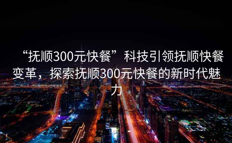 “抚顺300元快餐”科技引领抚顺快餐变革，探索抚顺300元快餐的新时代魅力