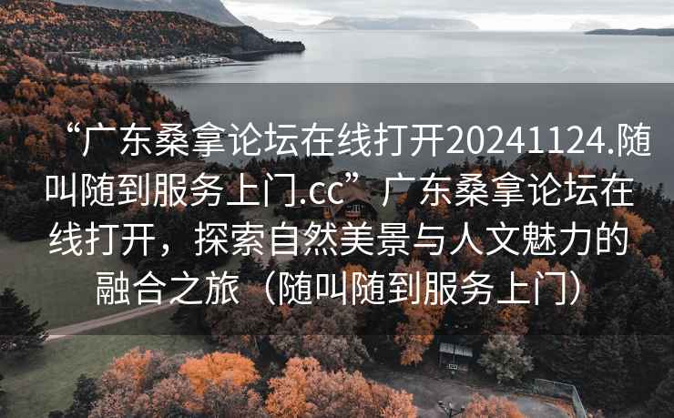 “广东桑拿论坛在线打开20241124.随叫随到服务上门.cc”广东桑拿论坛在线打开，探索自然美景与人文魅力的融合之旅（随叫随到服务上门）