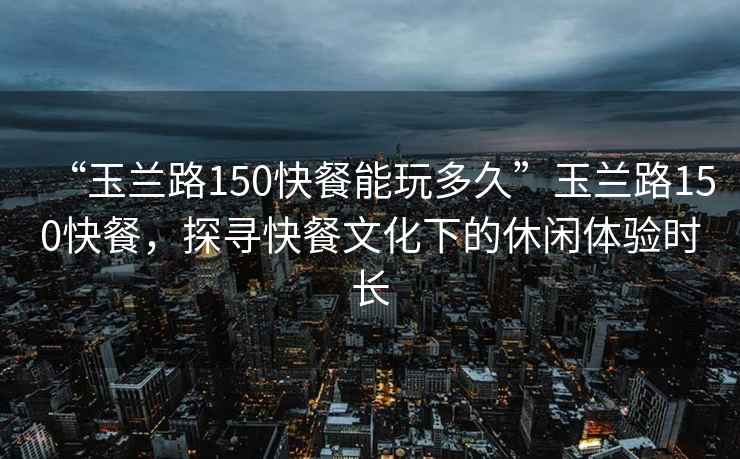 “玉兰路150快餐能玩多久”玉兰路150快餐，探寻快餐文化下的休闲体验时长