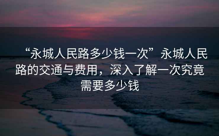 “永城人民路多少钱一次”永城人民路的交通与费用，深入了解一次究竟需要多少钱