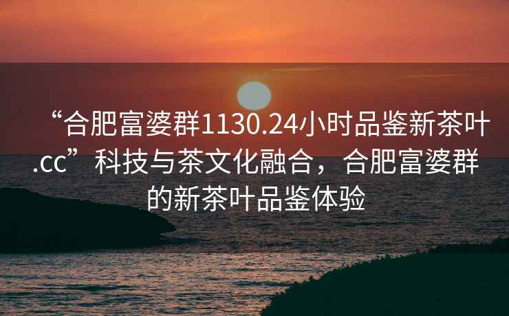 “合肥富婆群1130.24小时品鉴新茶叶.cc”科技与茶文化融合，合肥富婆群的新茶叶品鉴体验