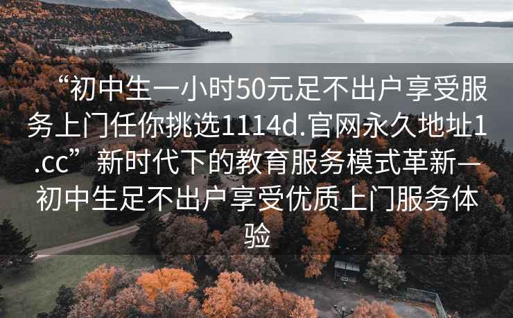 “初中生一小时50元足不出户享受服务上门任你挑选1114d.官网永久地址1.cc”新时代下的教育服务模式革新—初中生足不出户享受优质上门服务体验