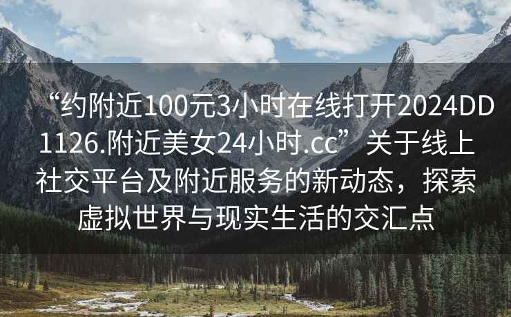 “约附近100元3小时在线打开2024DD1126.附近美女24小时.cc”关于线上社交平台及附近服务的新动态，探索虚拟世界与现实生活的交汇点