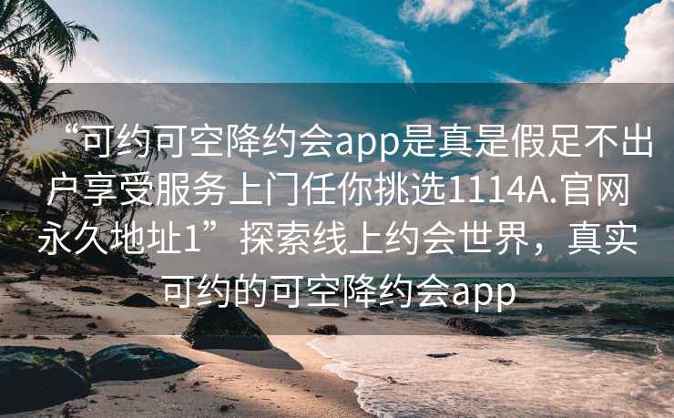 “可约可空降约会app是真是假足不出户享受服务上门任你挑选1114A.官网永久地址1”探索线上约会世界，真实可约的可空降约会app