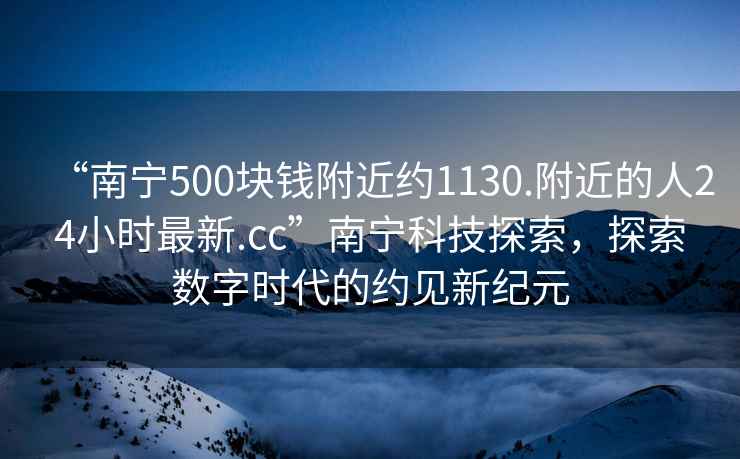 “南宁500块钱附近约1130.附近的人24小时最新.cc”南宁科技探索，探索数字时代的约见新纪元