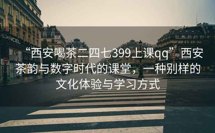 “西安喝茶二四七399上课qq”西安茶韵与数字时代的课堂，一种别样的文化体验与学习方式