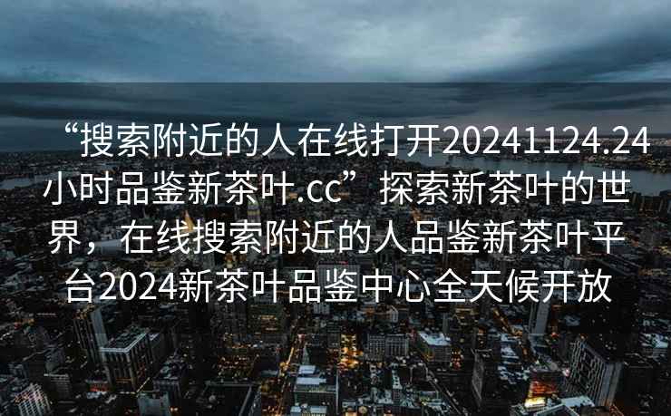 “搜索附近的人在线打开20241124.24小时品鉴新茶叶.cc”探索新茶叶的世界，在线搜索附近的人品鉴新茶叶平台2024新茶叶品鉴中心全天候开放